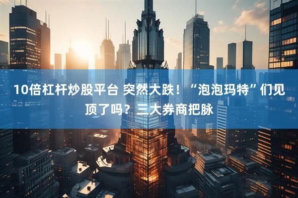 10倍杠杆炒股平台 突然大跌！“泡泡玛特”们见顶了吗？三大券商把脉