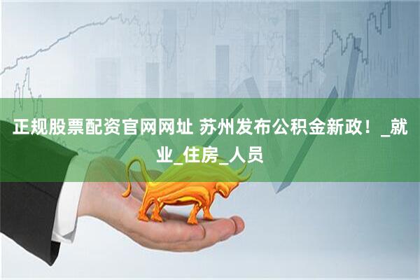 正规股票配资官网网址 苏州发布公积金新政！_就业_住房_人员