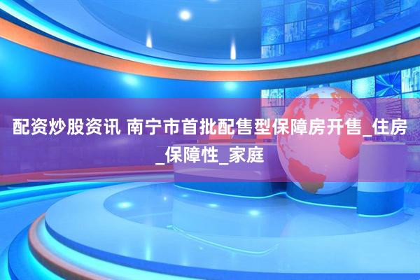 配资炒股资讯 南宁市首批配售型保障房开售_住房_保障性_家庭