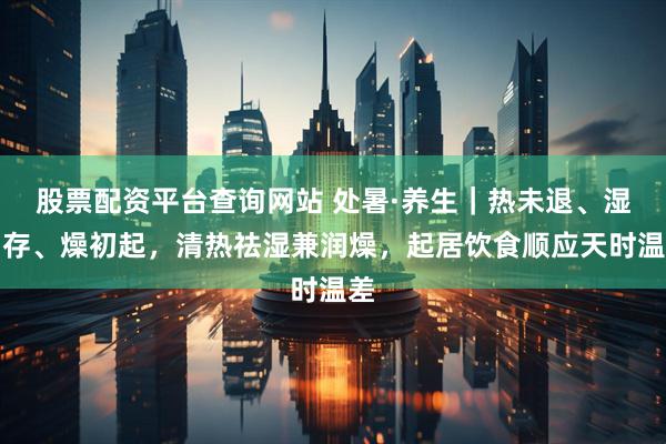 股票配资平台查询网站 处暑·养生｜热未退、湿尚存、燥初起，清热祛湿兼润燥，起居饮食顺应天时温差