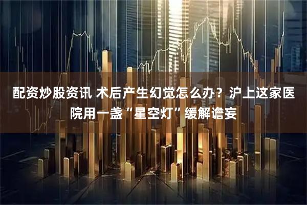 配资炒股资讯 术后产生幻觉怎么办？沪上这家医院用一盏“星空灯”缓解谵妄