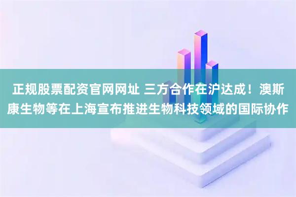 正规股票配资官网网址 三方合作在沪达成!澳斯康生物等在上海宣布推进生物科技领域的国际协作