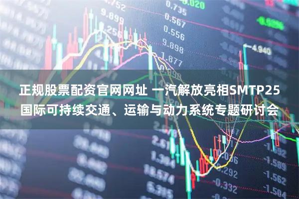 正规股票配资官网网址 一汽解放亮相SMTP25国际可持续交通、运输与动力系统专题研讨会