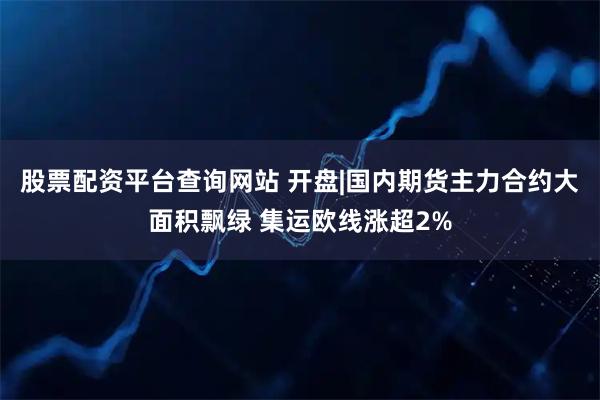 股票配资平台查询网站 开盘|国内期货主力合约大面积飘绿 集运欧线涨超2%